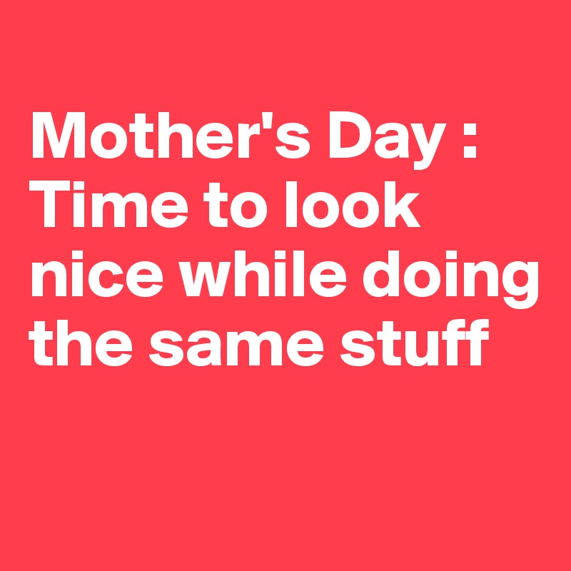 
Mother's Day : 
Time to look nice while doing the same stuff

