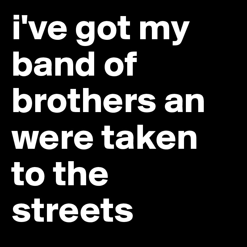 i've got my band of brothers an were taken to the streets