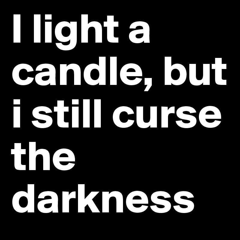 I light a candle, but i still curse the darkness