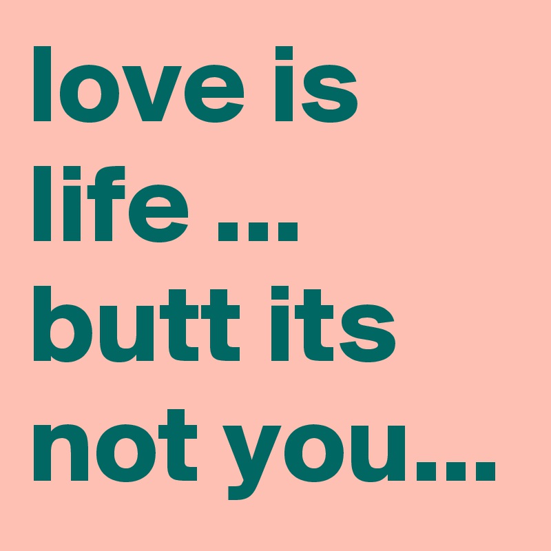 love is life ... butt its not you...