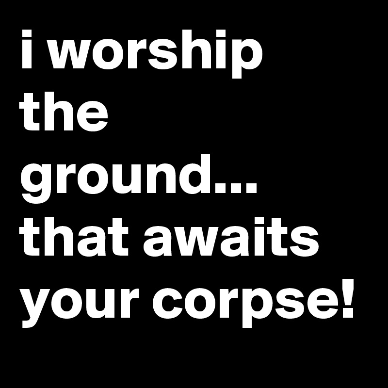 i worship the ground...
that awaits your corpse!