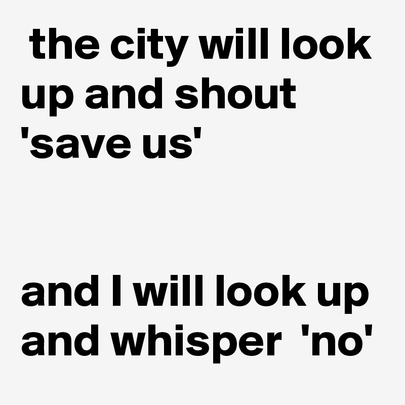  the city will look up and shout 'save us' 


and I will look up and whisper  'no'