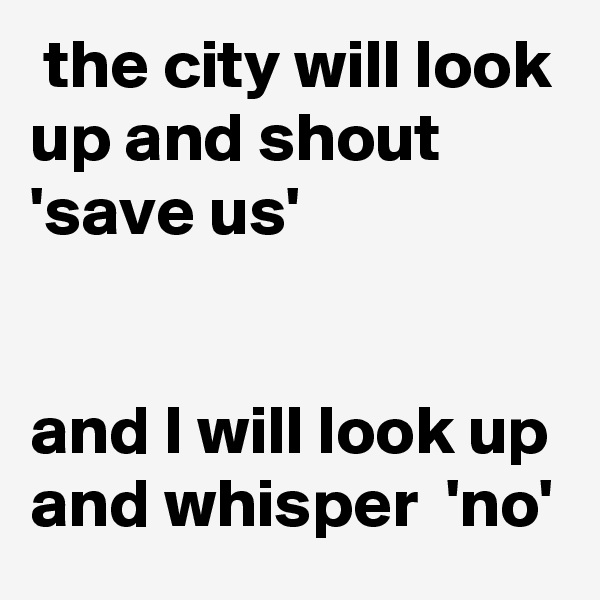  the city will look up and shout 'save us' 


and I will look up and whisper  'no'