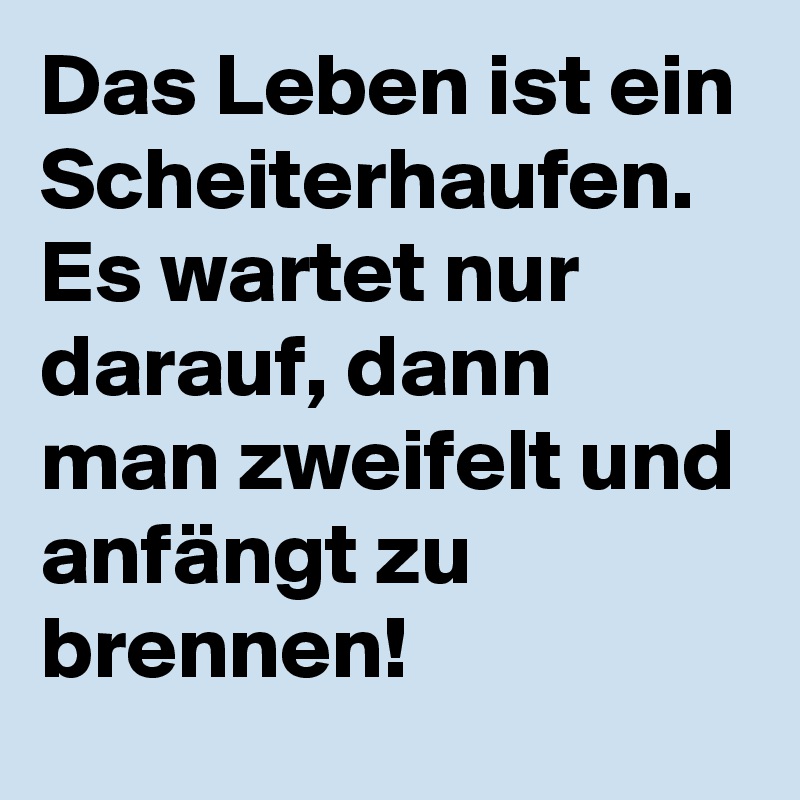 Das Leben ist ein Scheiterhaufen. 
Es wartet nur darauf, dann man zweifelt und anfängt zu brennen! 