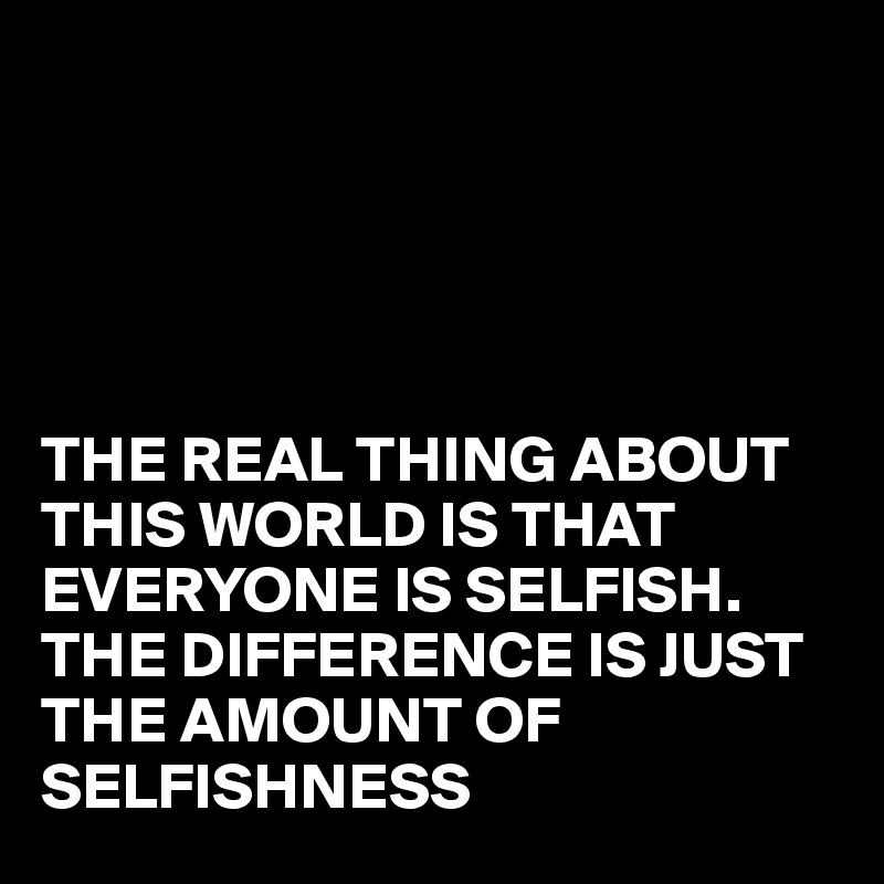





THE REAL THING ABOUT THIS WORLD IS THAT EVERYONE IS SELFISH. THE DIFFERENCE IS JUST THE AMOUNT OF SELFISHNESS