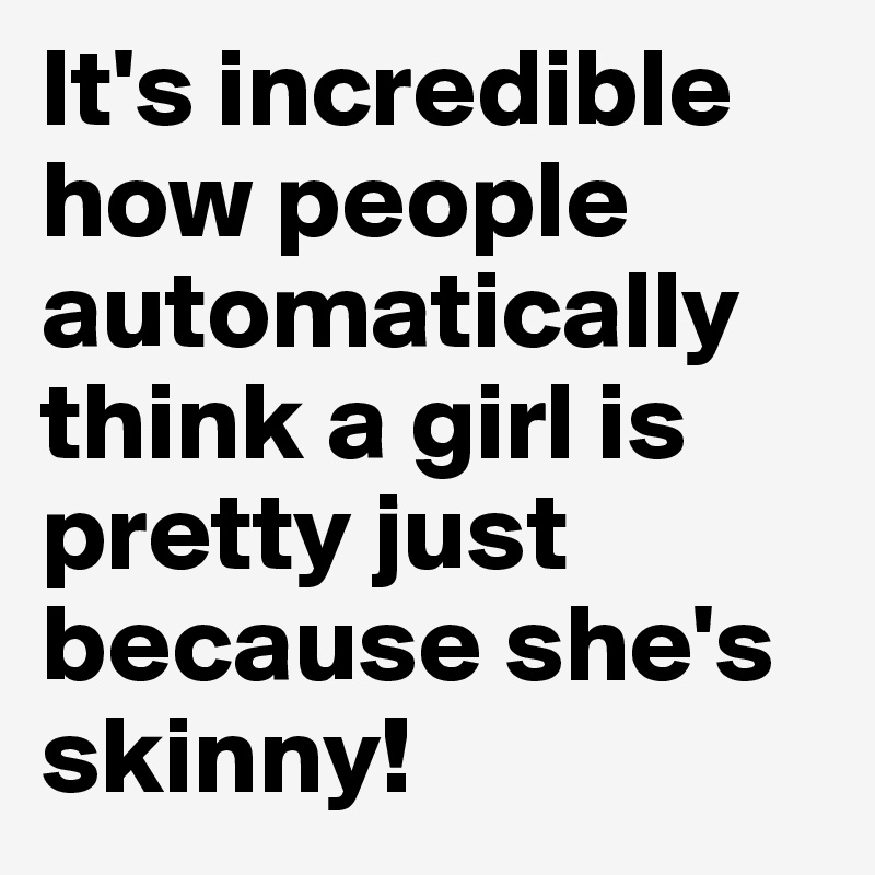 It's incredible how people automatically think a girl is pretty just because she's skinny!