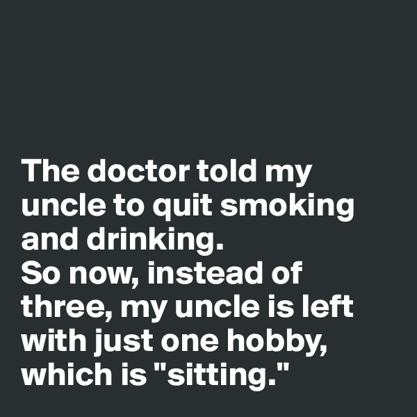 



The doctor told my 
uncle to quit smoking 
and drinking. 
So now, instead of 
three, my uncle is left 
with just one hobby, 
which is "sitting."