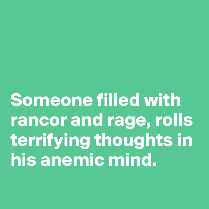 



Someone filled with rancor and rage, rolls terrifying thoughts in his anemic mind.
