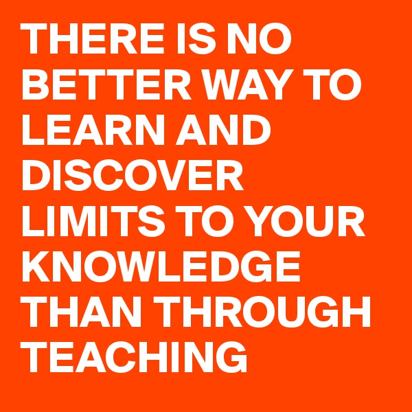 THERE IS NO BETTER WAY TO LEARN AND DISCOVER LIMITS TO YOUR KNOWLEDGE THAN THROUGH TEACHING