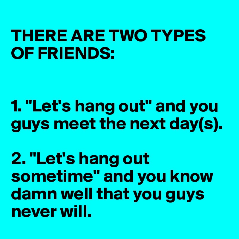
THERE ARE TWO TYPES OF FRIENDS: 


1. "Let's hang out" and you guys meet the next day(s). 

2. "Let's hang out sometime" and you know damn well that you guys never will. 