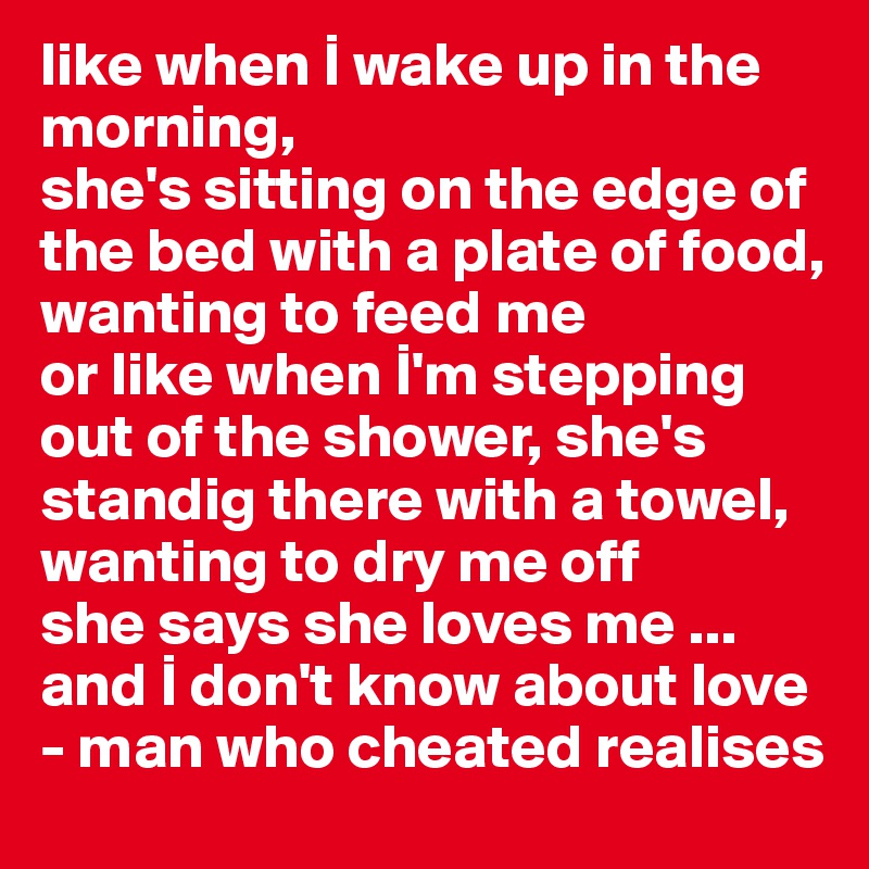 like when I wake up in the morning,
she's sitting on the edge of the bed with a plate of food, wanting to feed me
or like when I'm stepping out of the shower, she's standig there with a towel, wanting to dry me off 
she says she loves me ... and I don't know about love
- man who cheated realises