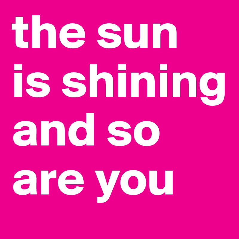 the sun is shining and so are you