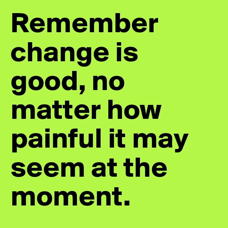 Remember change is good, no matter how painful it may seem at the moment. 