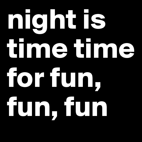 night is time time for fun, fun, fun