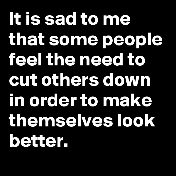 It is sad to me that some people feel the need to cut others down in order to make themselves look better.