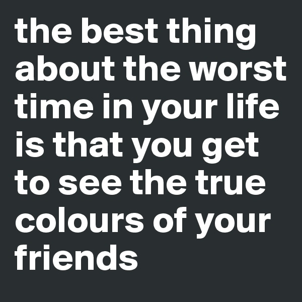 the best thing about the worst time in your life is that you get to see the true colours of your friends 