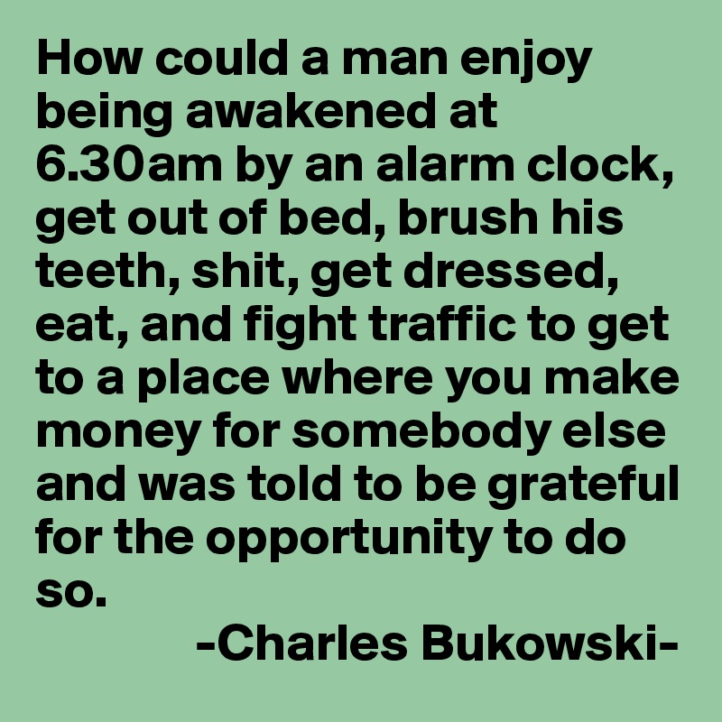 How could a man enjoy being awakened at 6.30am by an alarm clock, get out of bed, brush his teeth, shit, get dressed, eat, and fight traffic to get to a place where you make money for somebody else and was told to be grateful for the opportunity to do so.
               -Charles Bukowski-