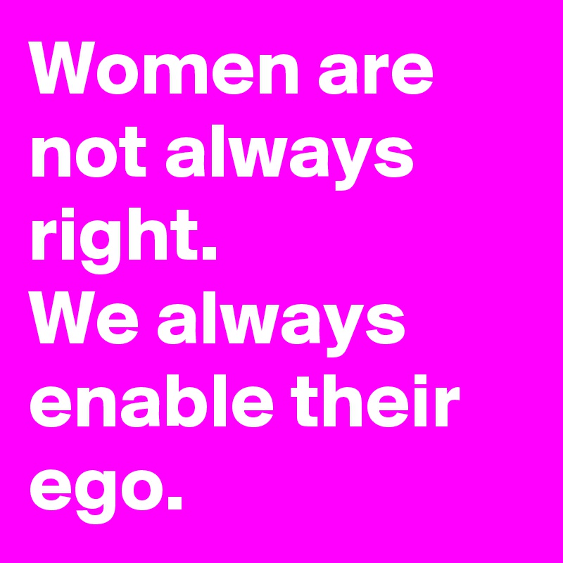 Women are not always right.
We always enable their ego.