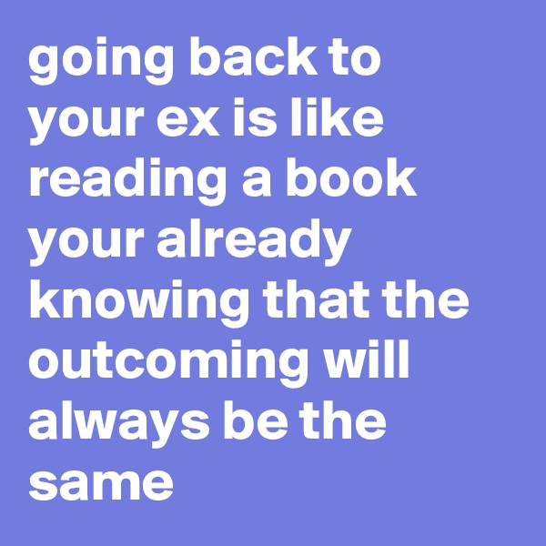 going back to your ex is like reading a book your already knowing that the outcoming will always be the same