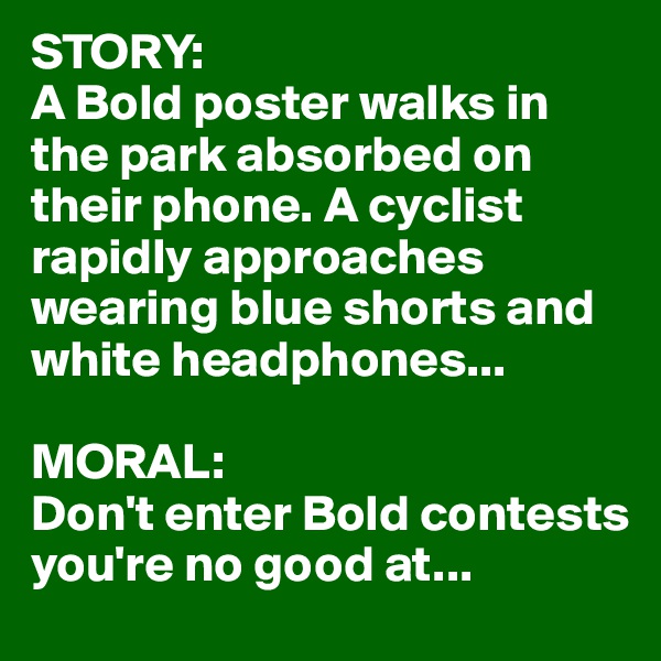 STORY:
A Bold poster walks in the park absorbed on their phone. A cyclist rapidly approaches wearing blue shorts and white headphones...

MORAL:
Don't enter Bold contests you're no good at...