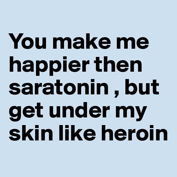 
You make me happier then saratonin , but get under my skin like heroin