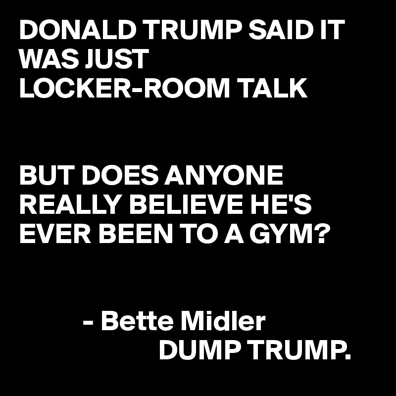 DONALD TRUMP SAID IT WAS JUST 
LOCKER-ROOM TALK
 

BUT DOES ANYONE REALLY BELIEVE HE'S
EVER BEEN TO A GYM?


           - Bette Midler
                        DUMP TRUMP.