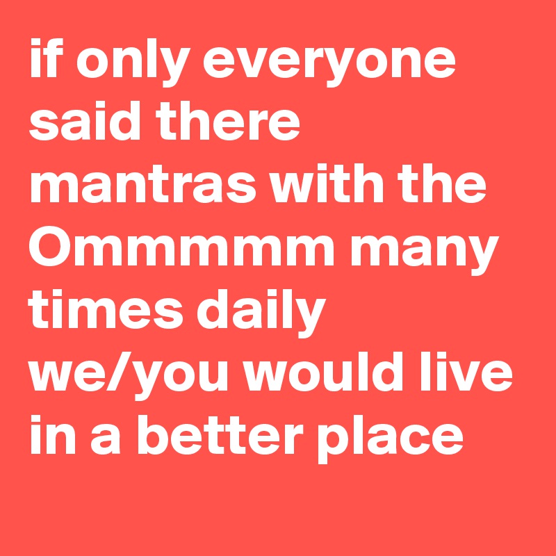 if only everyone said there mantras with the Ommmmm many times daily we/you would live in a better place