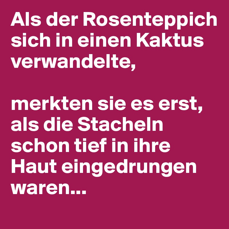 Als der Rosenteppich sich in einen Kaktus verwandelte,

merkten sie es erst, als die Stacheln schon tief in ihre Haut eingedrungen waren...