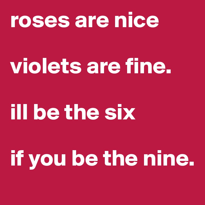 roses are nice violets are fine. ill be the six if you be the nine ...