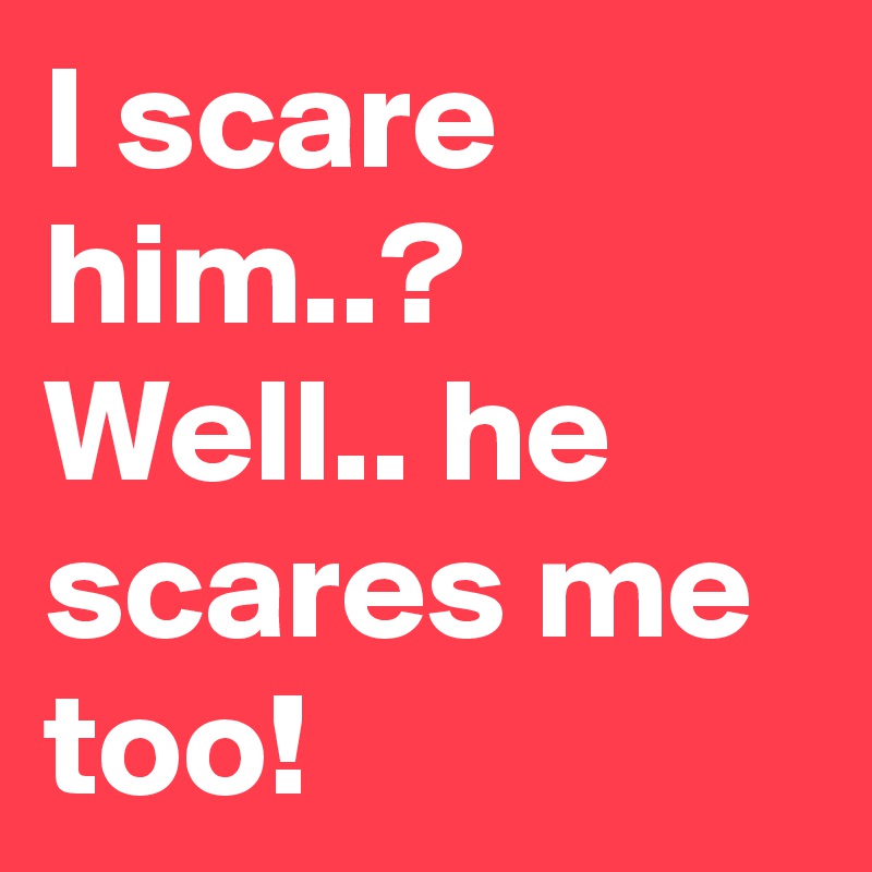 I scare him..? 
Well.. he scares me too!