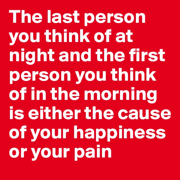 The last person you think of at night and the first person you think of in the morning is either the cause of your happiness or your pain