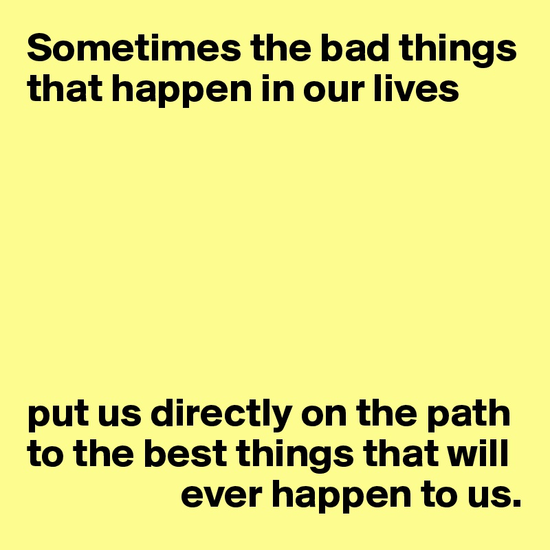 Sometimes the bad things that happen in our lives







put us directly on the path to the best things that will 
                   ever happen to us.
