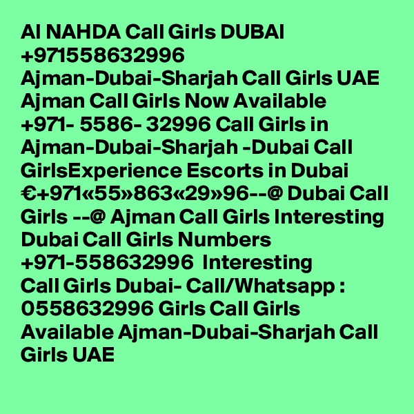 Al NAHDA Call Girls DUBAI +971558632996 Ajman-Dubai-Sharjah Call Girls UAE Ajman Call Girls Now Available ?+971- 5586- 32996 Call Girls in Ajman-Dubai-Sharjah -Dubai Call GirlsExperience Escorts in Dubai €+971«55»863«29»96--@ Dubai Call Girls --@ Ajman Call Girls Interesting Dubai Call Girls Numbers ?+971-558632996 ? Interesting Call Girls Dubai- Call/Whatsapp : 0558632996 Girls Call Girls Available Ajman-Dubai-Sharjah Call Girls UAE