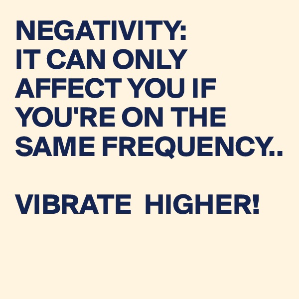 NEGATIVITY:
IT CAN ONLY AFFECT YOU IF YOU'RE ON THE SAME FREQUENCY..

VIBRATE  HIGHER!

