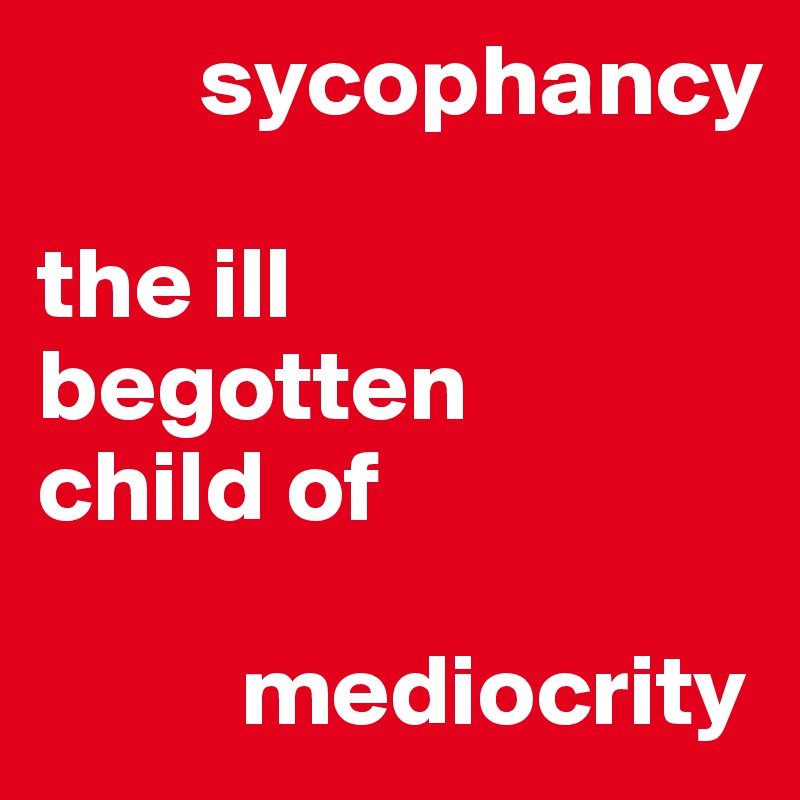         sycophancy 

the ill   
begotten      
child of

          mediocrity