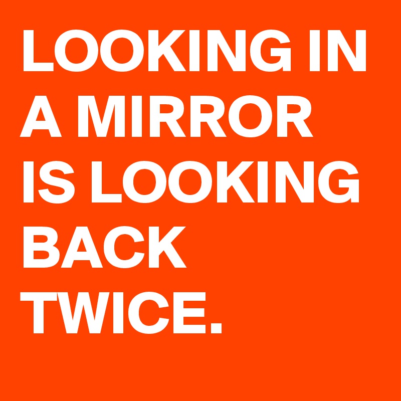 LOOKING IN A MIRROR IS LOOKING BACK TWICE. 