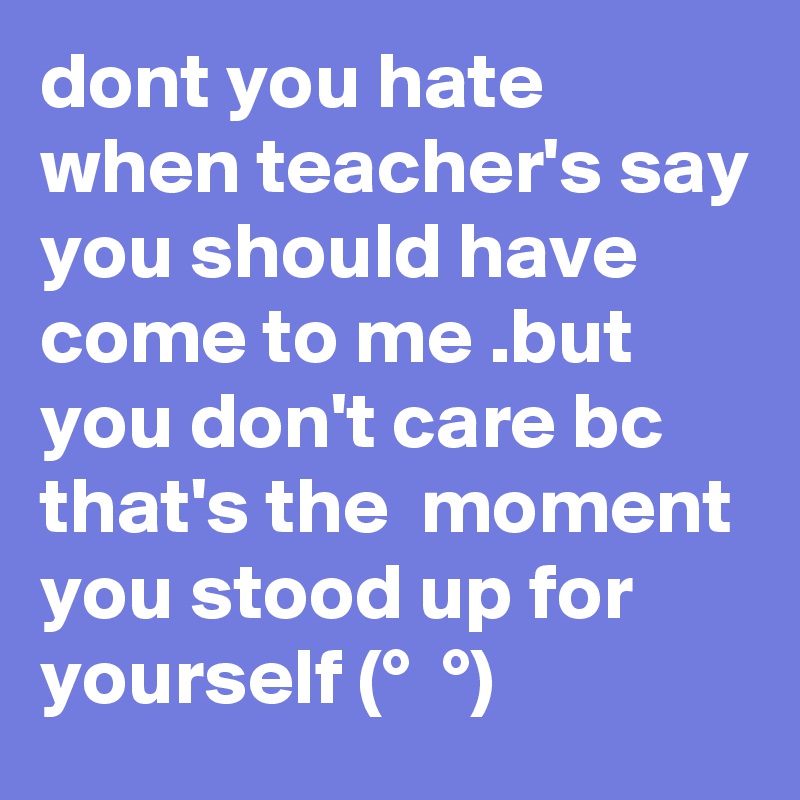 dont you hate when teacher's say you should have come to me .but you don't care bc that's the  moment you stood up for yourself (?° ?? ?°)