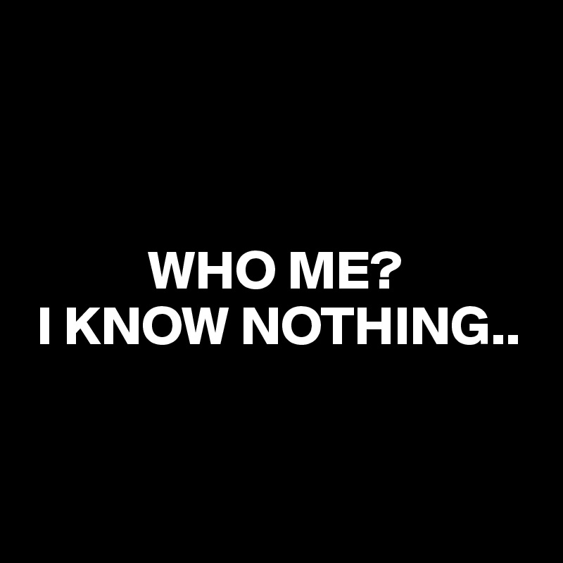 



           WHO ME?
 I KNOW NOTHING..


        