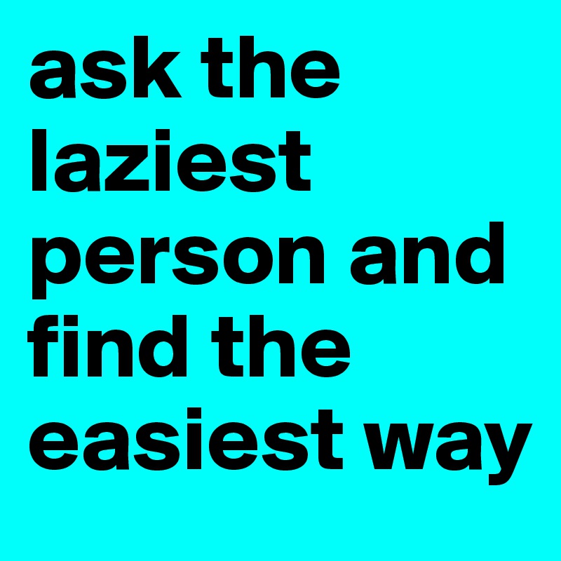 ask the laziest person and find the easiest way