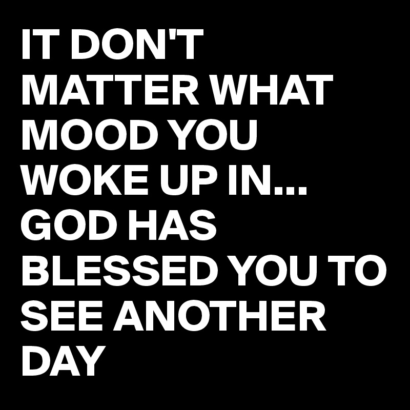 IT DON'T MATTER WHAT MOOD YOU WOKE UP IN...
GOD HAS BLESSED YOU TO SEE ANOTHER DAY 