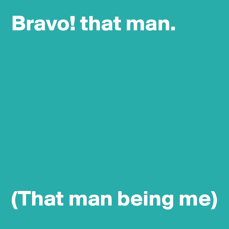 Bravo! that man.







(That man being me)