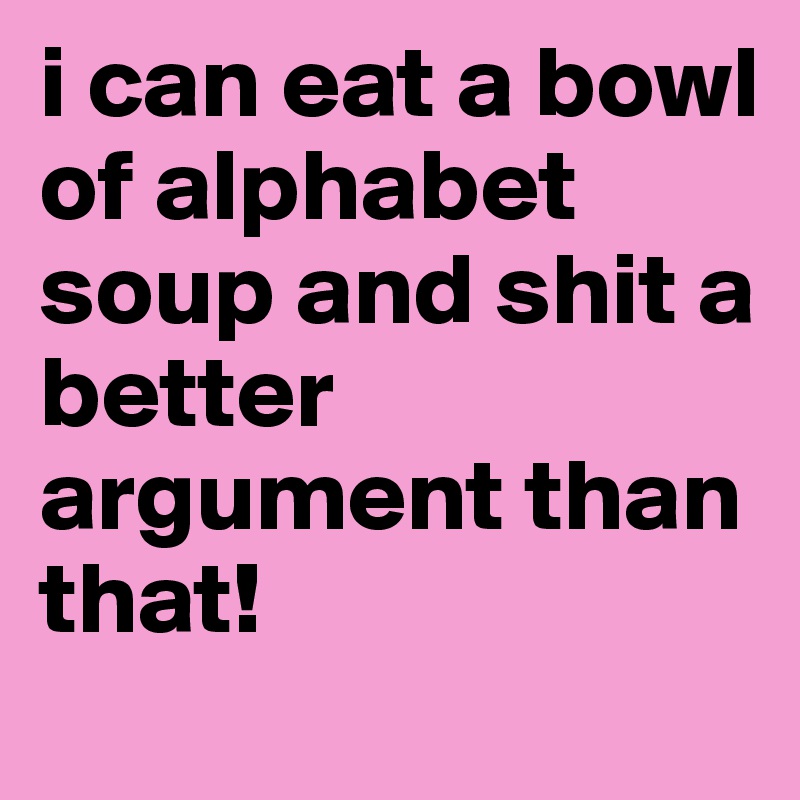 i can eat a bowl of alphabet soup and shit a better argument than that!