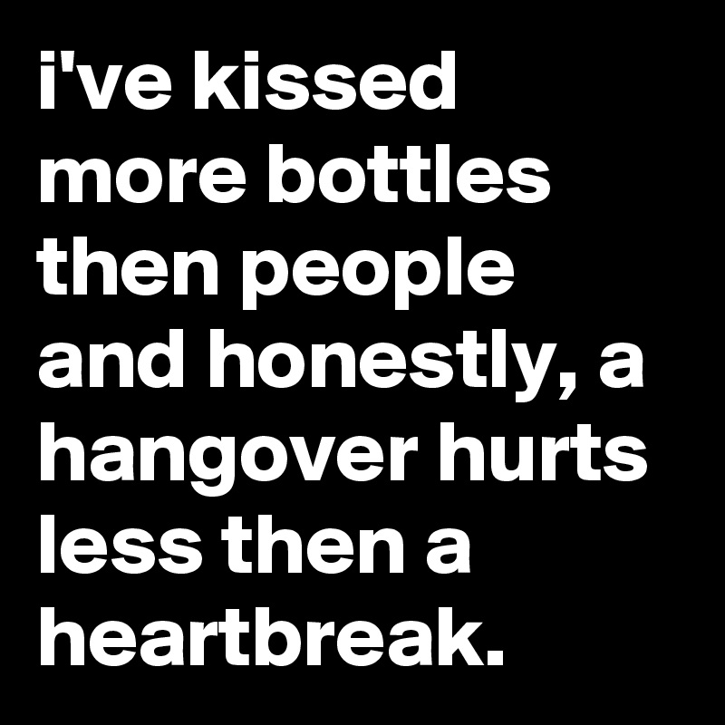 i've kissed more bottles then people and honestly, a hangover hurts less then a heartbreak.