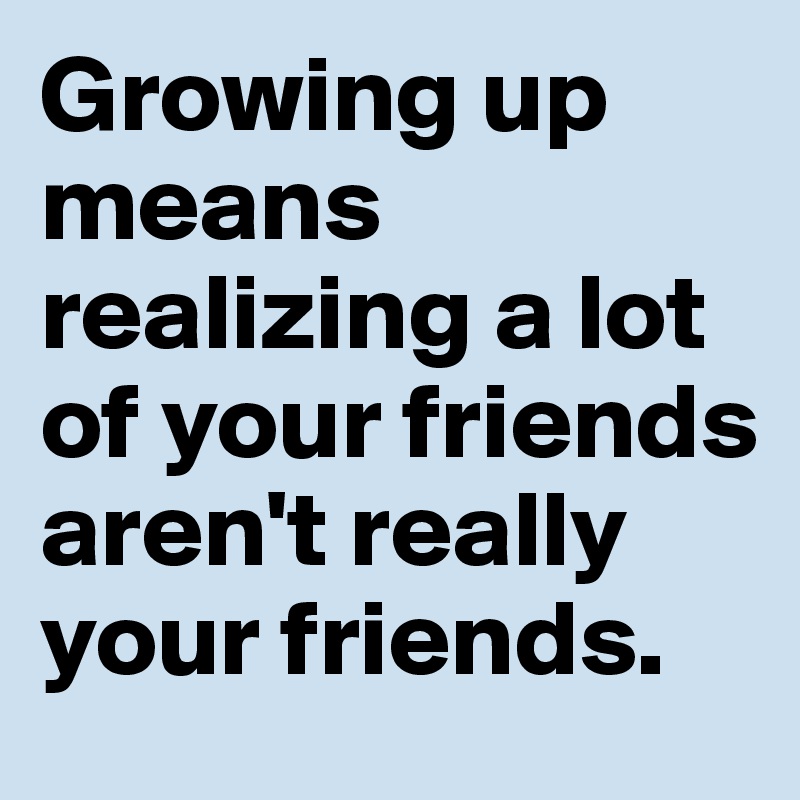 Growing up means realizing a lot of your friends aren't really your friends.