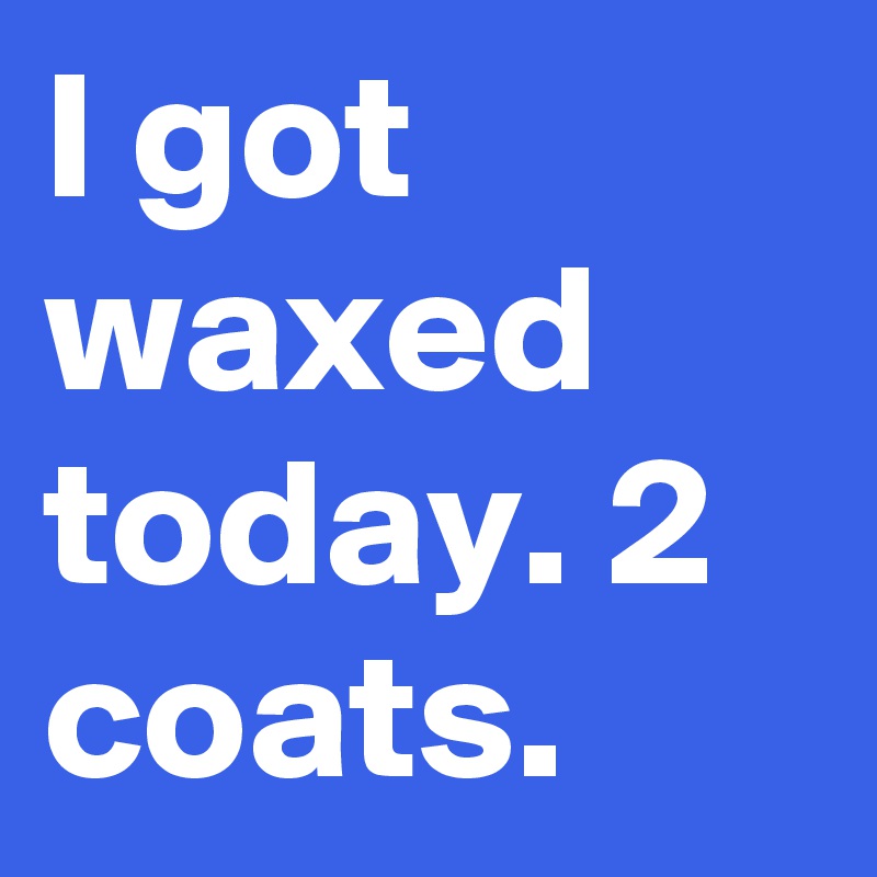 I got waxed today. 2 coats.