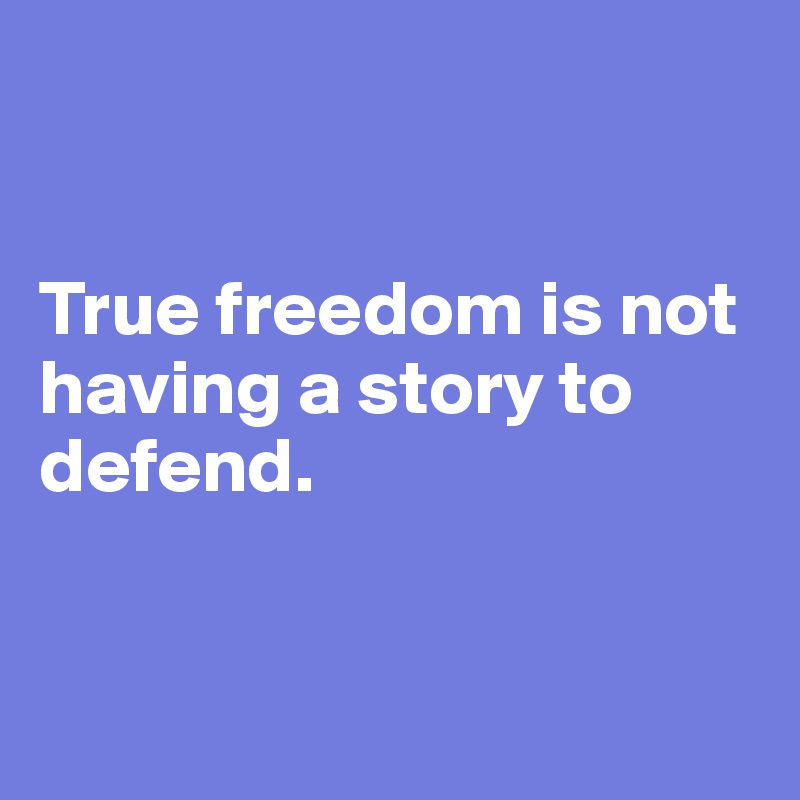 


True freedom is not 
having a story to 
defend.


