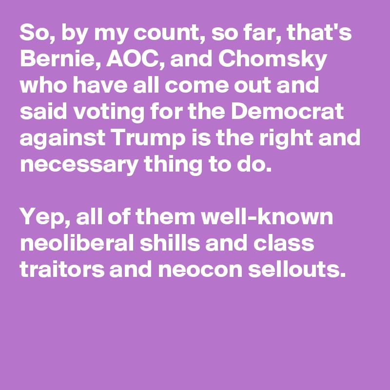 So, by my count, so far, that's Bernie, AOC, and Chomsky who have all come out and said voting for the Democrat against Trump is the right and necessary thing to do.

Yep, all of them well-known neoliberal shills and class traitors and neocon sellouts.