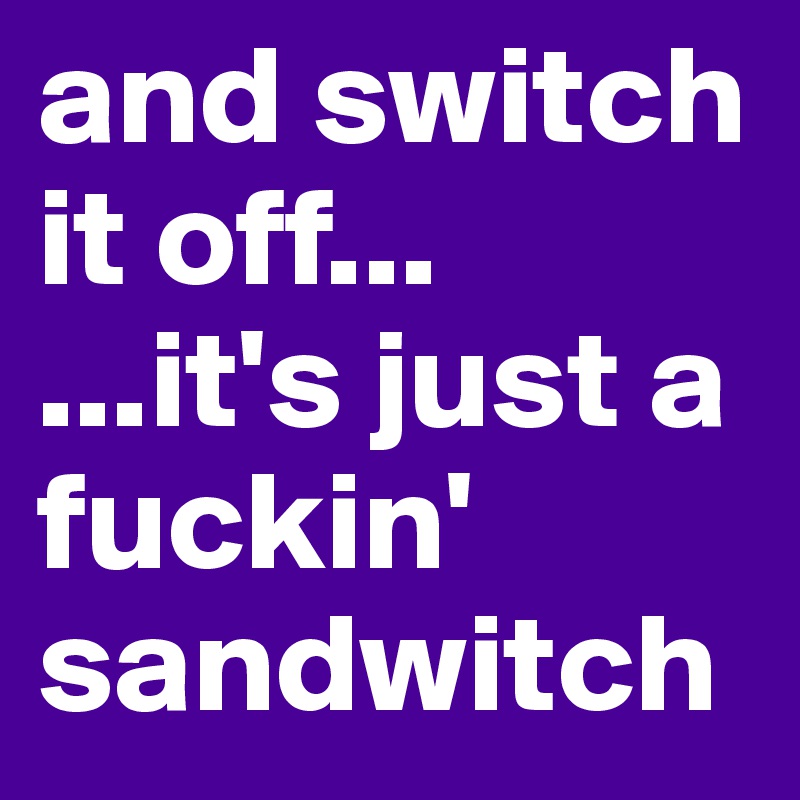 and switch it off...
...it's just a fuckin' sandwitch 