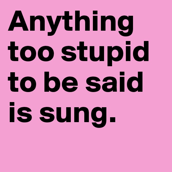 Anything too stupid to be said is sung.
