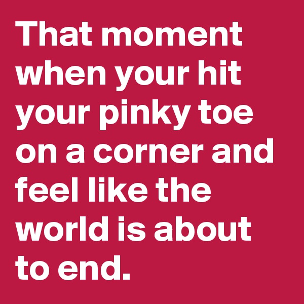 That moment when your hit your pinky toe on a corner and feel like the world is about to end. 